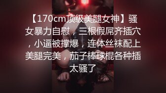 【170cm顶级美腿女神】骚女暴力自慰，三根假屌齐插穴，小逼被撑爆，连体丝袜配上美腿完美，茄子棒球棍各种插太骚了