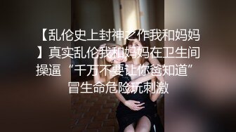 【乱伦史上封神之作我和妈妈】真实乱伦我和妈妈在卫生间操逼“千万不要让你爸知道”冒生命危险玩刺激