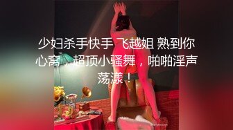 少妇杀手快手 飞越姐 熟到你心窝，超顶小骚舞，啪啪淫声荡漾！