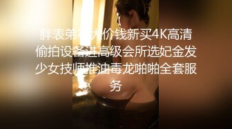 胖表弟花大价钱新买4K高清偷拍设备进高级会所选妃金发少女技师推油毒龙啪啪全套服务