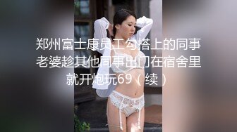 郑州富士康员工勾搭上的同事老婆趁其他同事出门在宿舍里就开炮玩69（续）