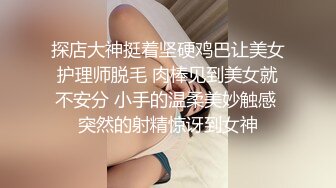 探店大神挺着坚硬鸡巴让美女护理师脱毛 肉棒见到美女就不安分 小手的温柔美妙触感 突然的射精惊讶到女神