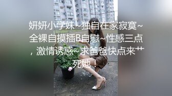 妍妍小学妹~独自在家寂寞~全裸自摸插B自慰~性感三点，激情诱惑~求爸爸快点来艹死她！