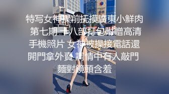 特写女神操前抚摸廣東小鮮肉 第七期 十八部打包附贈高清手機照片 女神被操接電話還開門拿外賣 調情中有人敲門 麵對鏡頭含羞