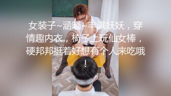 女装子~涵曦~丰满妖妖，穿情趣内衣，椅子上玩仙女棒，硬邦邦挺着好想有个人来吃哦！