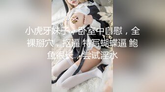 小虎牙妹子，卧室中自慰，全裸掰穴，抠逼 特写蝴蝶逼 鲍鱼很长，尝试淫水