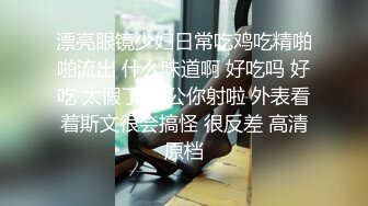 漂亮眼镜少妇日常吃鸡吃精啪啪流出 什么味道啊 好吃吗 好吃 太假了 老公你射啦 外表看着斯文很会搞怪 很反差 高清原档