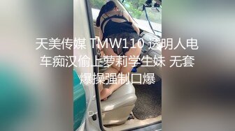 天美传媒 TMW110 透明人电车痴汉偷上萝莉学生妹 无套爆操强制口爆