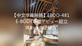 【中文字幕無碼】EBOD-481 E-BODY専屬デビュー超立体Icupの逆輸入