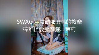 SWAG 用震动那麽强的按摩棒难怪会那麽骚... 茉莉