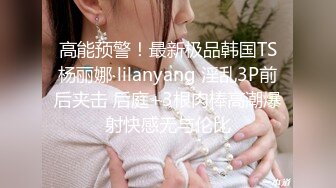 高能预警！最新极品韩国TS杨丽娜 lilanyang 淫乱3P前后夹击 后庭+3根肉棒高潮爆射快感无与伦比