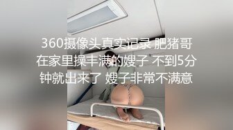 360摄像头真实记录 肥猪哥在家里操丰满的嫂子 不到5分钟就出来了 嫂子非常不满意