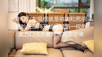 年轻女友吸烟就是销魂和男朋露脸洗澡再开始做爱第一视角卖力口活无套操逼死去活来