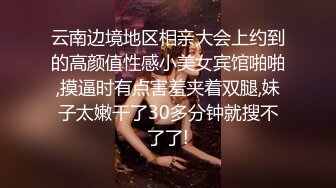 云南边境地区相亲大会上约到的高颜值性感小美女宾馆啪啪,摸逼时有点害羞夹着双腿,妹子太嫩干了30多分钟就搜不了了!