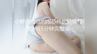 小鲜肉微信约炮苏州长腿模特女神55分钟完整版