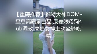 【重磅推荐】推特大神DOM-窒息高质量出品 反差婊母狗sub调教 高贵女神主动坐骑吃精