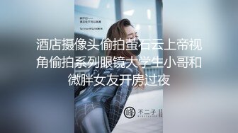 酒店摄像头偷拍萤石云上帝视角偷拍系列眼镜大学生小哥和微胖女友开房过夜