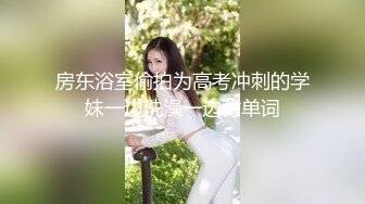 房东浴室偷拍为高考冲刺的学妹一边洗澡一边背单词