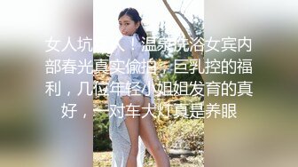 女人坑女人！温泉洗浴女宾内部春光真实偸拍，巨乳控的福利，几位年轻小姐姐发育的真好，一对车大灯真是养眼