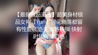 【最新极品流出】超美身材极品女神『Yuri』房间角落都留有性爱痕迹 无套各种操 快射时插嘴里口爆