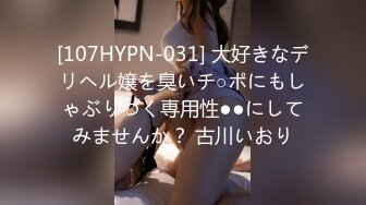 [107HYPN-031] 大好きなデリヘル嬢を臭いチ○ポにもしゃぶりつく専用性●●にしてみませんか？ 古川いおり