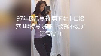 97年极品萝莉 男下女上口爆穴 BB特写 啪啪一会就不硬了还得给口