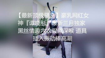 【最新顶级骚货】豪乳网红女神『谭晓彤』最新三月独家 黑丝情趣内衣假屌深喉 道具插入振动棒高潮