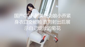 国产CD系列美艳伪娘小乔紧身衣口交被啪 直男射出后展示自己绽放的菊花