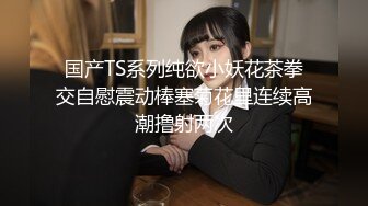 国产TS系列纯欲小妖花茶拳交自慰震动棒塞菊花里连续高潮撸射两次