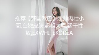 推荐【韩国欧巴】超帅肉壮小哥,白嫩皮肤,超粗大屌,猛干性奴,EXWHITEKOREA