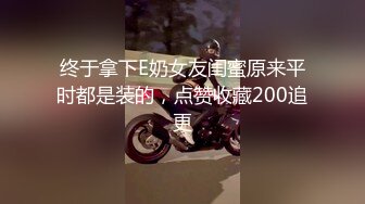 终于拿下E奶女友闺蜜原来平时都是装的，点赞收藏200追更