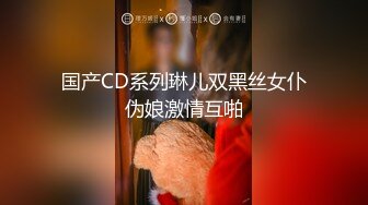 国产CD系列琳儿双黑丝女仆伪娘激情互啪