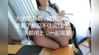 大学生 Ts鹤 · 精致的小美妖，谁看了都忍不住流口水，两只手都用上，一起高潮！