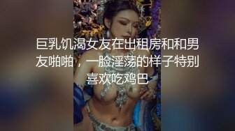 巨乳饥渴女友在出租房和和男友啪啪，一脸淫荡的样子特别喜欢吃鸡巴