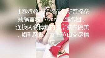 【春娇救志明探花】新晋探花劲爆首场170cm长腿御姐，连换两套情趣内衣，肤白貌美，翘乳圆臀，女上位口交尽情玩