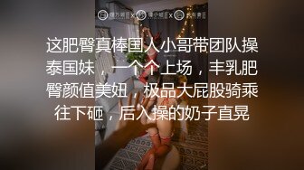 这肥臀真棒国人小哥带团队操泰国妹，一个个上场，丰乳肥臀颜值美妞，极品大屁股骑乘往下砸，后入操的奶子直晃