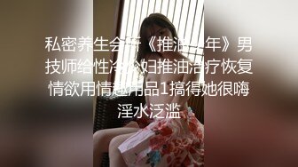 私密养生会所《推油少年》男技师给性冷少妇推油治疗恢复情欲用情趣用品1搞得她很嗨淫水泛滥