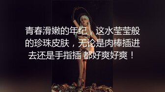 青春滑嫩的年纪，这水莹莹般的珍珠皮肤，无论是肉棒插进去还是手指插 都好爽好爽！