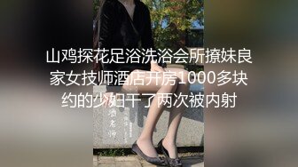 山鸡探花足浴洗浴会所撩妹良家女技师酒店开房1000多块约的少妇干了两次被内射