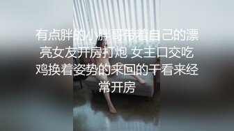 有点胖的小胖哥带着自己的漂亮女友开房打炮 女主口交吃鸡换着姿势的来回的干看来经常开房