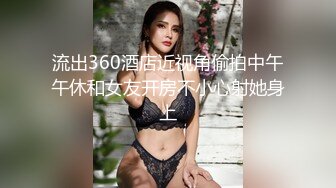 流出360酒店近视角偷拍中午午休和女友开房不小心射她身上