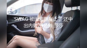 SWAG 被闺蜜男友上了 还中出内射24分钟 莎莎