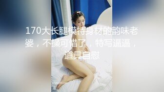 170大长腿模特身材的韵味老婆，不操可惜了，特写逼逼，道具自慰