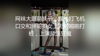 网袜大眼萌妹子，露脸打飞机口交和胖哥哥女上无套啪啪打桩，上演舔逼狂魔