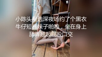 小陈头星选深夜场约了个黑衣牛仔短裤妹子啪啪，坐在身上舔弄翘起屁股口交