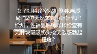 女子妇科诊室双机位4K画质偸拍2位天然美乳小姐姐乳房检测，性福男医师揉揉检查有无肿块吸吸奶头检测敏感勃起程度2