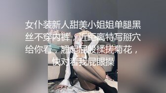 女仆装新人甜美小姐姐单腿黑丝不穿内裤，近距离特写掰穴给你看，翘起屁股揉搓菊花，快对着我屁眼操